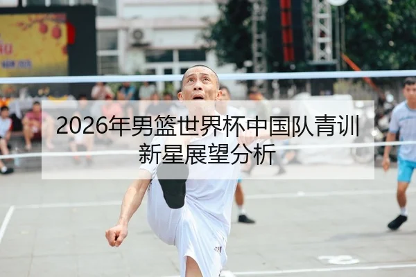 2026年男篮世界杯中国队青训新星展望分析